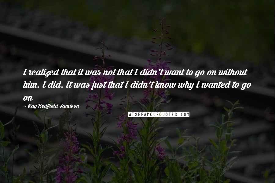 Kay Redfield Jamison quotes: I realized that it was not that I didn't want to go on without him. I did. It was just that I didn't know why I wanted to go on