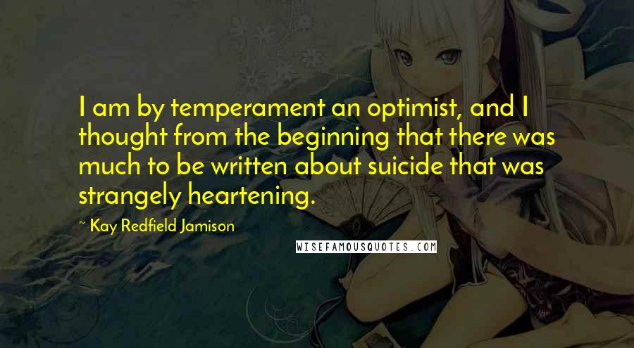 Kay Redfield Jamison quotes: I am by temperament an optimist, and I thought from the beginning that there was much to be written about suicide that was strangely heartening.