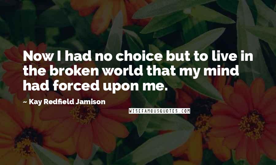Kay Redfield Jamison quotes: Now I had no choice but to live in the broken world that my mind had forced upon me.