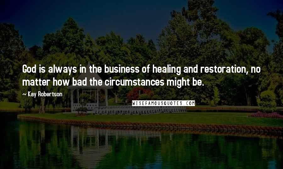 Kay Robertson quotes: God is always in the business of healing and restoration, no matter how bad the circumstances might be.