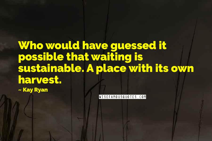 Kay Ryan quotes: Who would have guessed it possible that waiting is sustainable. A place with its own harvest.