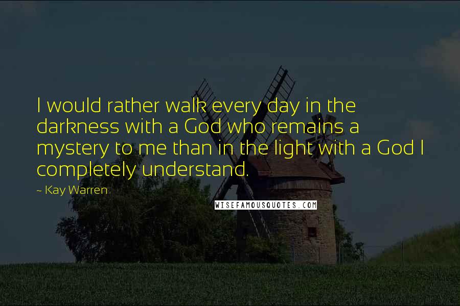 Kay Warren quotes: I would rather walk every day in the darkness with a God who remains a mystery to me than in the light with a God I completely understand. Kay Warren quotes: I would rather walk every day in the darkness with a God who remains a mystery to me than in the light with a God I completely understand.