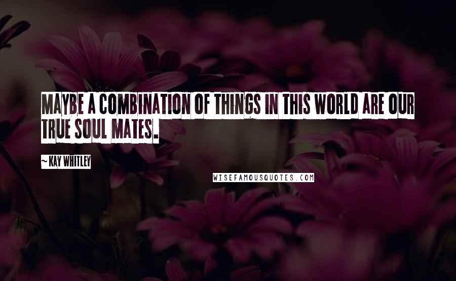 Kay Whitley quotes: Maybe a combination of things in this world are our true soul mates.