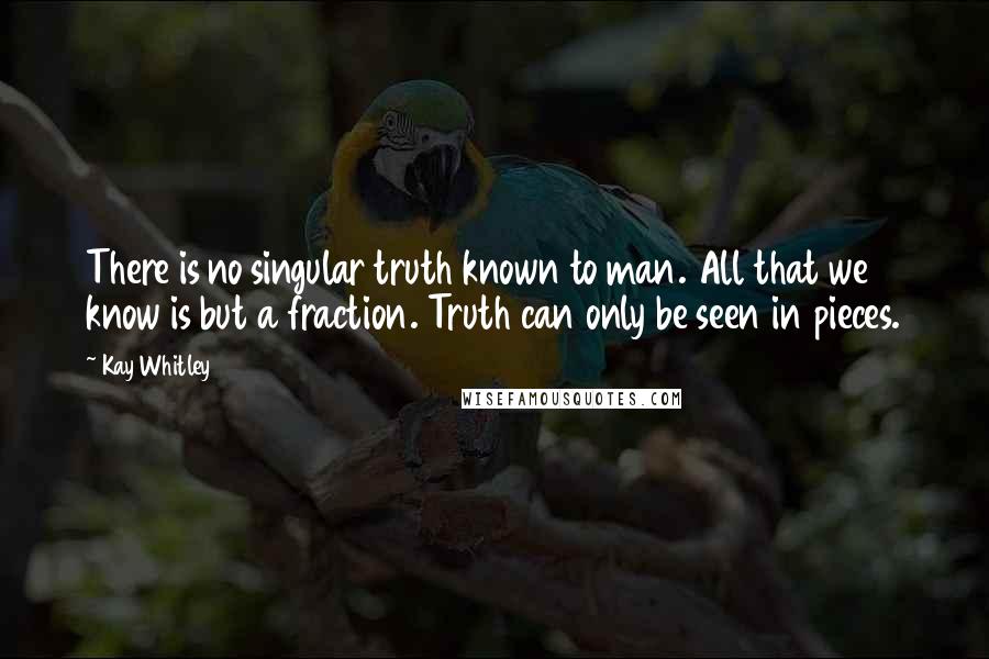Kay Whitley quotes: There is no singular truth known to man. All that we know is but a fraction. Truth can only be seen in pieces.