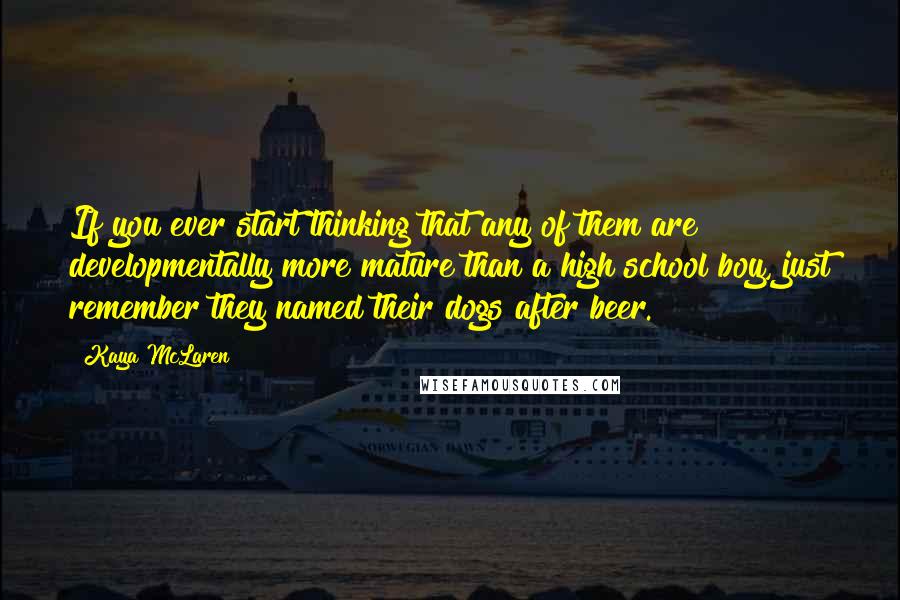 Kaya McLaren quotes: If you ever start thinking that any of them are developmentally more mature than a high school boy, just remember they named their dogs after beer. Kaya McLaren quotes: If you ever start thinking that any of them are developmentally more mature than a high school boy, just remember they named their dogs after beer.