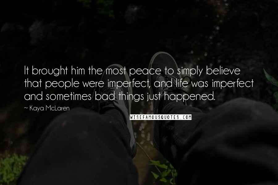 Kaya McLaren quotes: It brought him the most peace to simply believe that people were imperfect, and life was imperfect and sometimes bad things just happened. Kaya McLaren quotes: It brought him the most peace to simply believe that people were imperfect, and life was imperfect and sometimes bad things just happened.