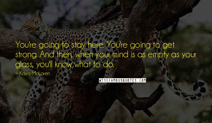 Kaya McLaren quotes: You're going to stay here. You're going to get strong. And then, when your mind is as empty as your glass, you'll know what to do.