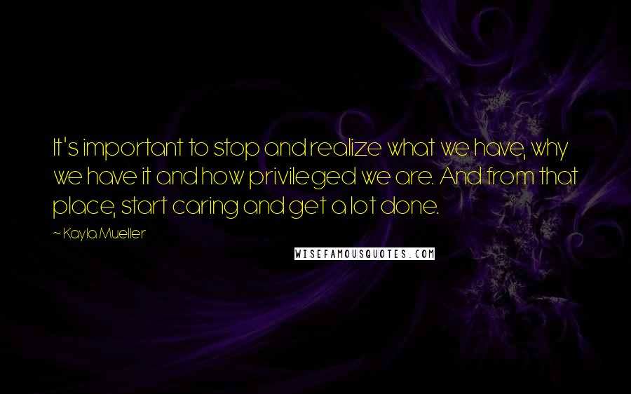 Kayla Mueller quotes: It's important to stop and realize what we have, why we have it and how privileged we are. And from that place, start caring and get a lot done.