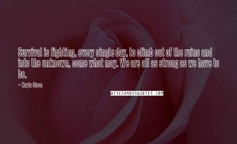 Kayla Olson quotes: Survival is fighting, every single day, to climb out of the ruins and into the unknown, come what may. We are all as strong as we have to be. Kayla Olson quotes: Survival is fighting, every single day, to climb out of the ruins and into the unknown, come what may. We are all as strong as we have to be.