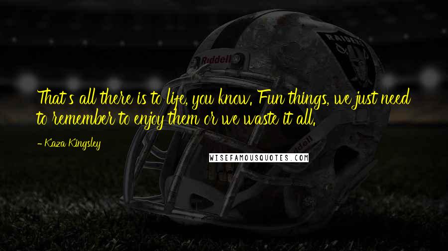 Kaza Kingsley quotes: That's all there is to life, you know. Fun things, we just need to remember to enjoy them or we waste it all. Kaza Kingsley quotes: That's all there is to life, you know. Fun things, we just need to remember to enjoy them or we waste it all.