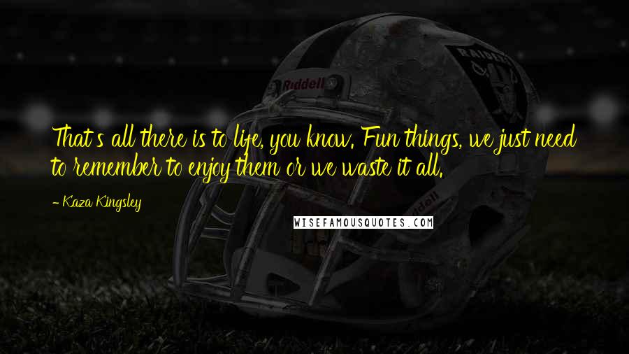 Kaza Kingsley quotes: That's all there is to life, you know. Fun things, we just need to remember to enjoy them or we waste it all.