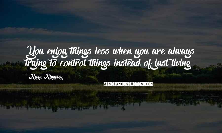 Kaza Kingsley quotes: You enjoy things less when you are always trying to control things instead of just living.