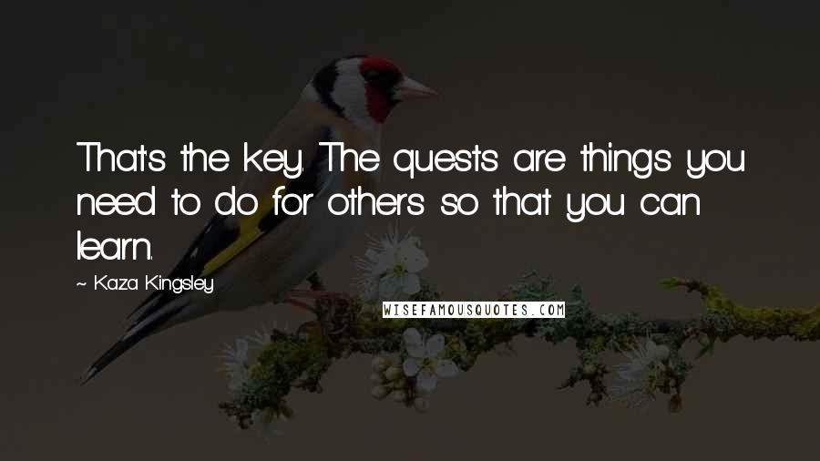 Kaza Kingsley quotes: That's the key. The quests are things you need to do for others so that you can learn.