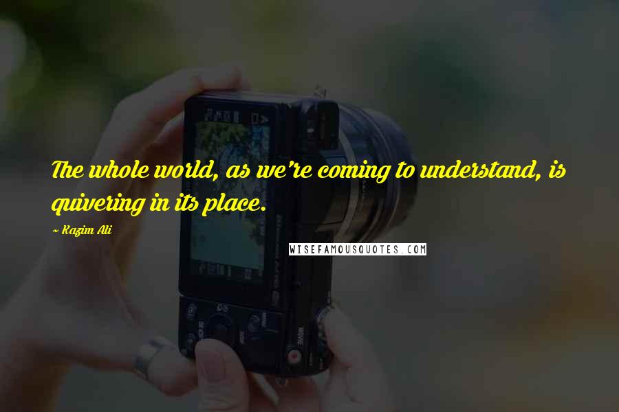Kazim Ali quotes: The whole world, as we're coming to understand, is quivering in its place.
