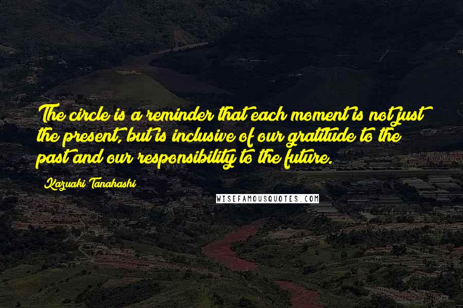 Kazuaki Tanahashi quotes: The circle is a reminder that each moment is not just the present, but is inclusive of our gratitude to the past and our responsibility to the future. Kazuaki Tanahashi quotes: The circle is a reminder that each moment is not just the present, but is inclusive of our gratitude to the past and our responsibility to the future.