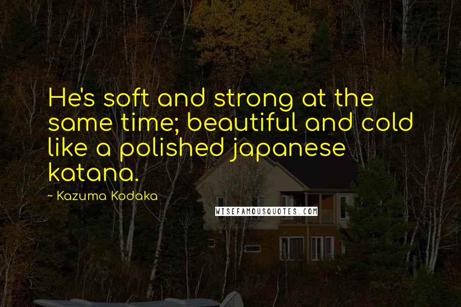 Kazuma Kodaka quotes: He's soft and strong at the same time; beautiful and cold like a polished japanese katana.