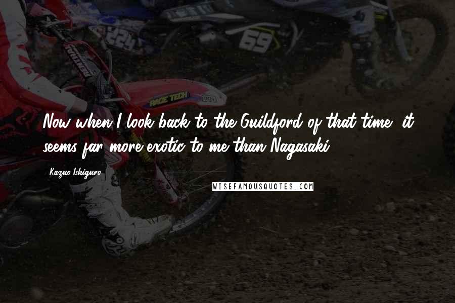 Kazuo Ishiguro quotes: Now when I look back to the Guildford of that time, it seems far more exotic to me than Nagasaki.