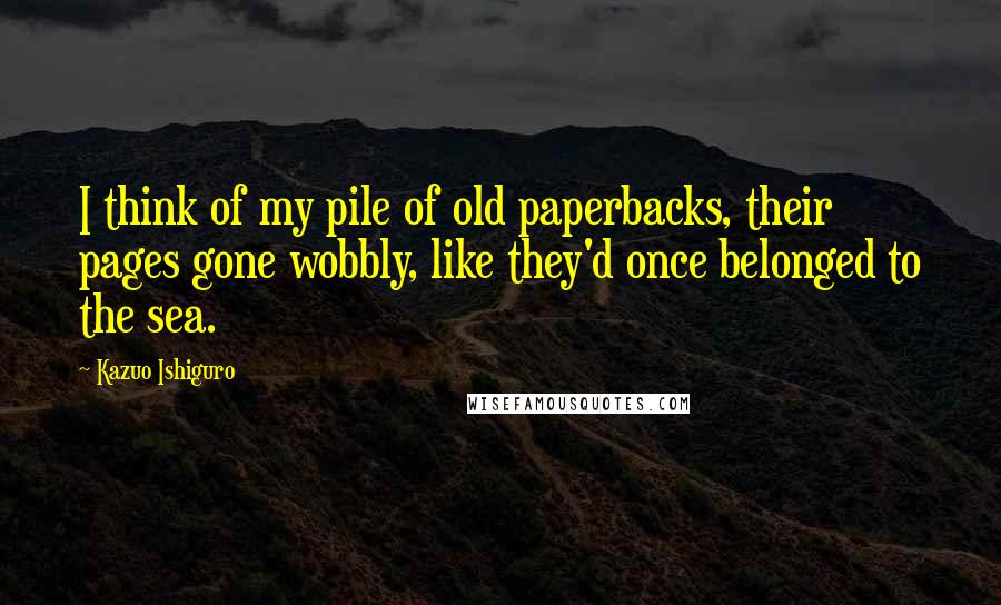 Kazuo Ishiguro quotes: I think of my pile of old paperbacks, their pages gone wobbly, like they'd once belonged to the sea.