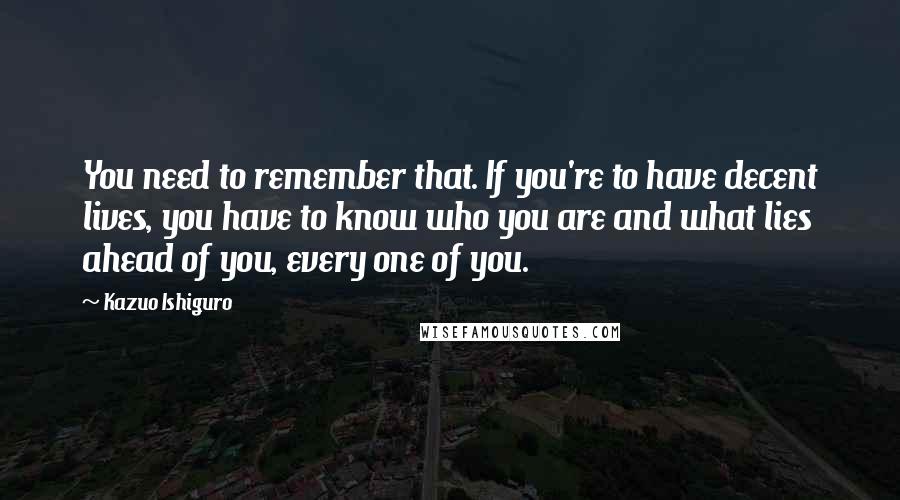 Kazuo Ishiguro quotes: You need to remember that. If you're to have decent lives, you have to know who you are and what lies ahead of you, every one of you.