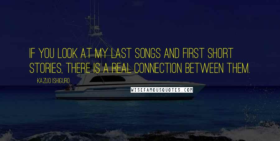 Kazuo Ishiguro quotes: If you look at my last songs and first short stories, there is a real connection between them.