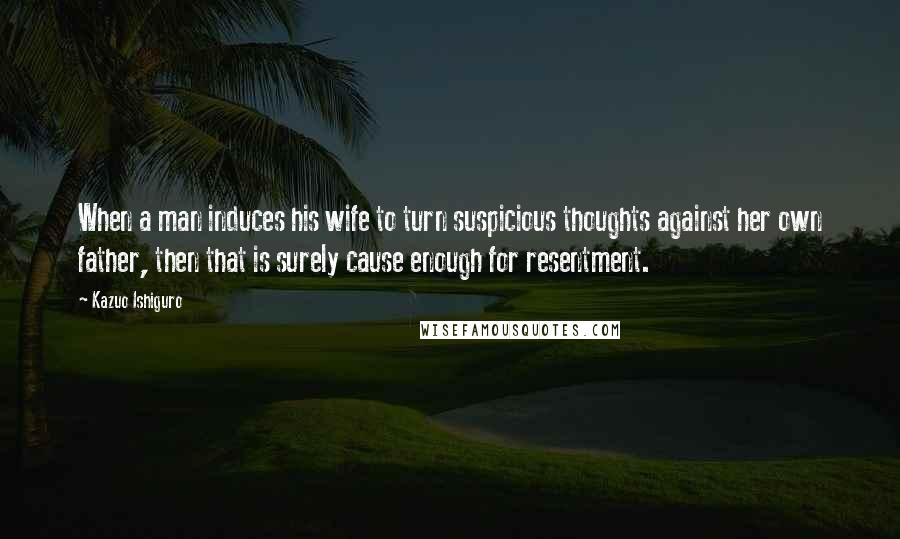 Kazuo Ishiguro quotes: When a man induces his wife to turn suspicious thoughts against her own father, then that is surely cause enough for resentment.