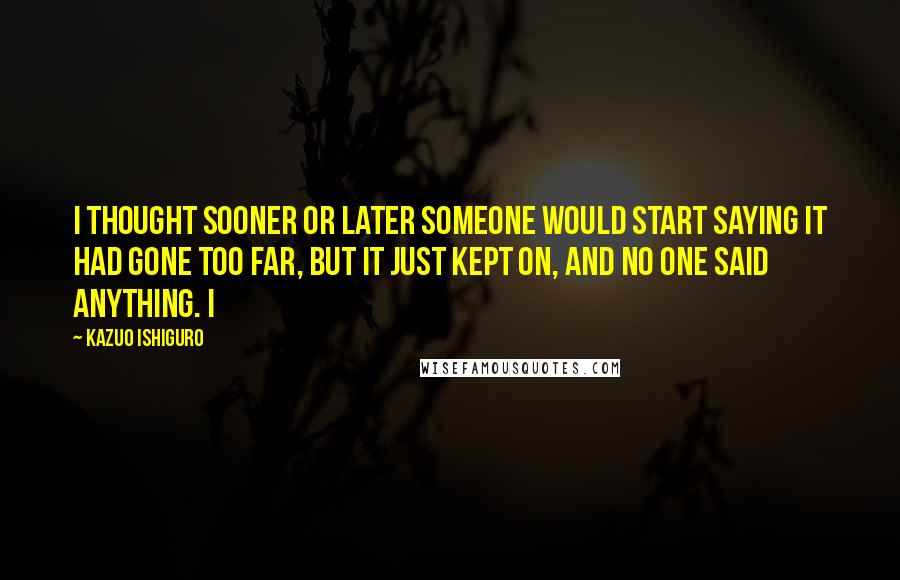 Kazuo Ishiguro quotes: I thought sooner or later someone would start saying it had gone too far, but it just kept on, and no one said anything. I