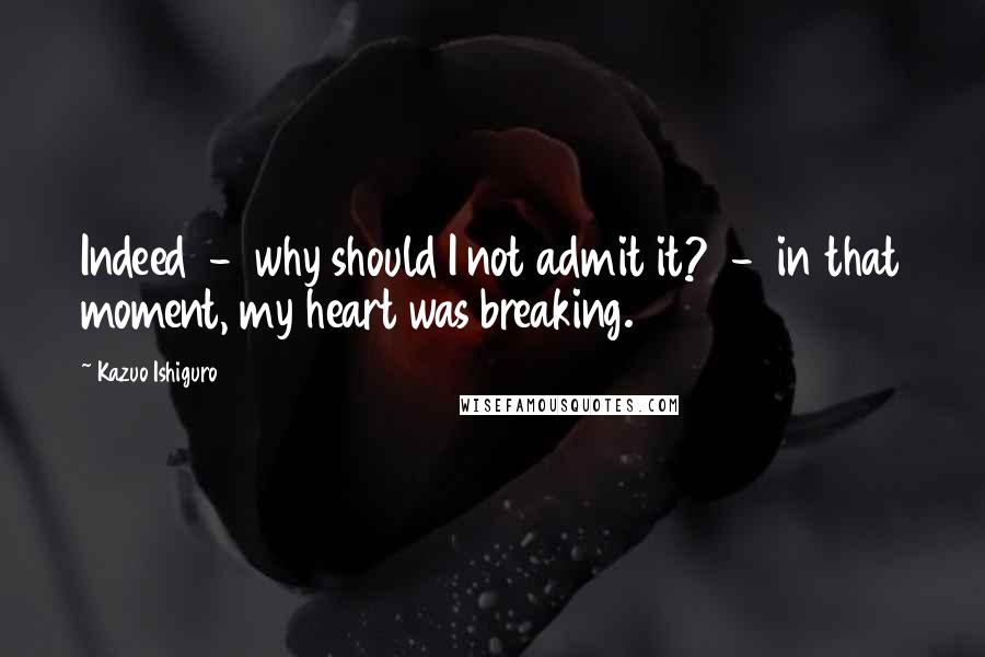 Kazuo Ishiguro quotes: Indeed - why should I not admit it? - in that moment, my heart was breaking.