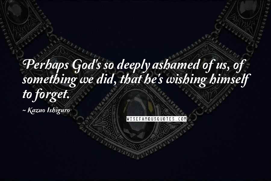 Kazuo Ishiguro quotes: Perhaps God's so deeply ashamed of us, of something we did, that he's wishing himself to forget.