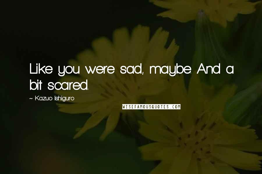 Kazuo Ishiguro quotes: Like you were sad, maybe. And a bit scared.