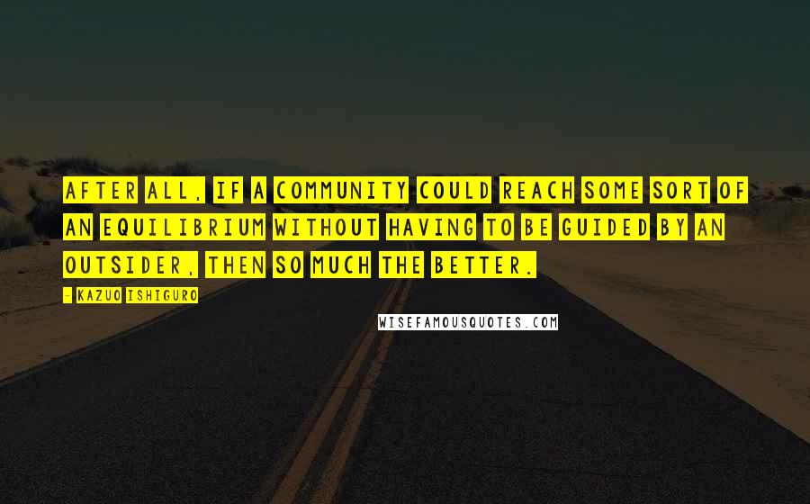 Kazuo Ishiguro quotes: After all, if a community could reach some sort of an equilibrium without having to be guided by an outsider, then so much the better.