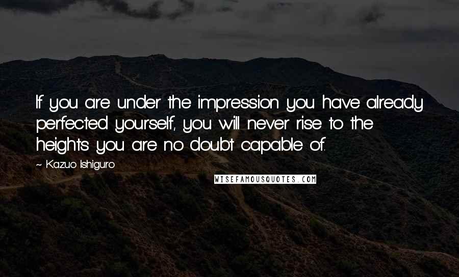 Kazuo Ishiguro quotes: If you are under the impression you have already perfected yourself, you will never rise to the heights you are no doubt capable of.