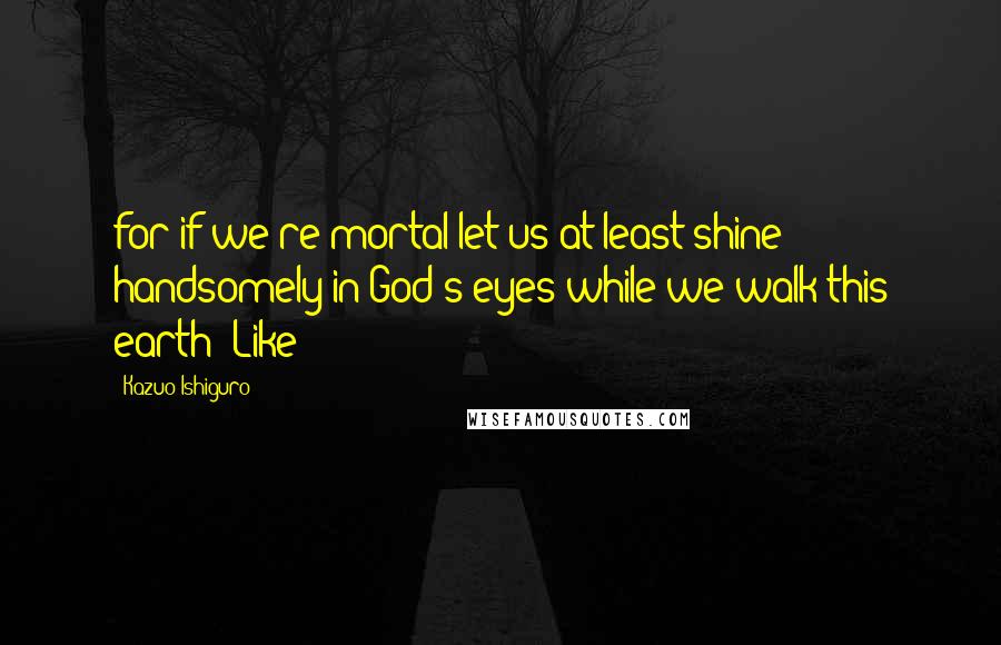 Kazuo Ishiguro quotes: for if we're mortal let us at least shine handsomely in God's eyes while we walk this earth! Like
