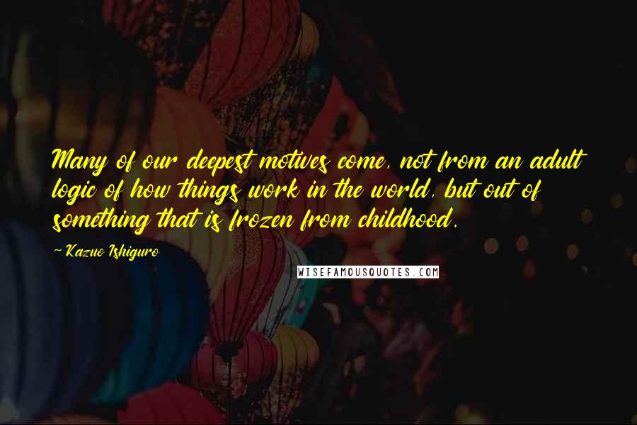 Kazuo Ishiguro quotes: Many of our deepest motives come, not from an adult logic of how things work in the world, but out of something that is frozen from childhood.