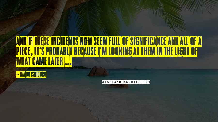 Kazuo Ishiguro quotes: And if these incidents now seem full of significance and all of a piece, it's probably because I'm looking at them in the light of what came later ...