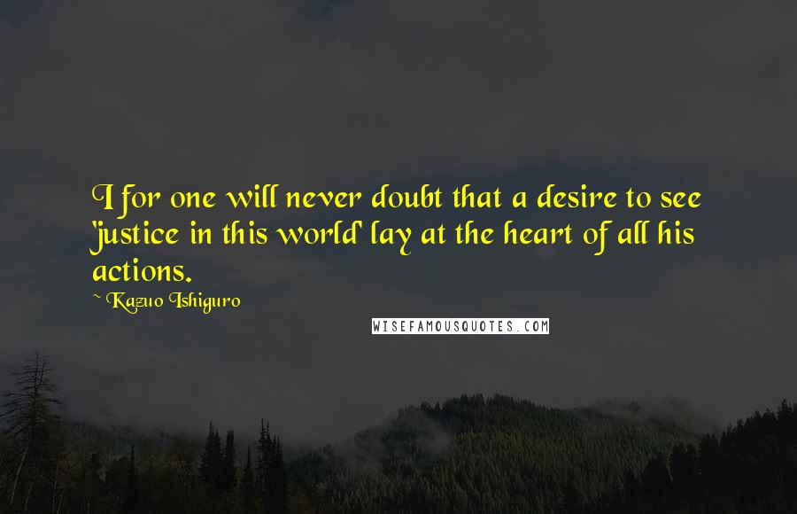 Kazuo Ishiguro quotes: I for one will never doubt that a desire to see 'justice in this world' lay at the heart of all his actions.