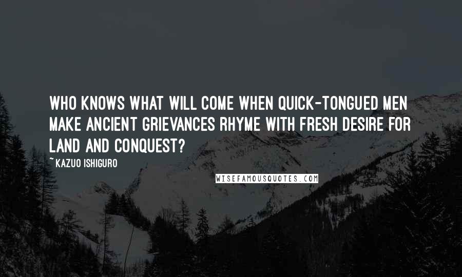 Kazuo Ishiguro quotes: Who knows what will come when quick-tongued men make ancient grievances rhyme with fresh desire for land and conquest?