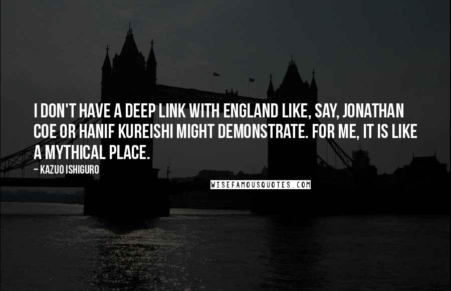 Kazuo Ishiguro quotes: I don't have a deep link with England like, say, Jonathan Coe or Hanif Kureishi might demonstrate. For me, it is like a mythical place.