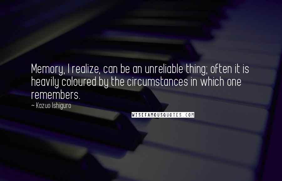 Kazuo Ishiguro quotes: Memory, I realize, can be an unreliable thing; often it is heavily coloured by the circumstances in which one remembers.