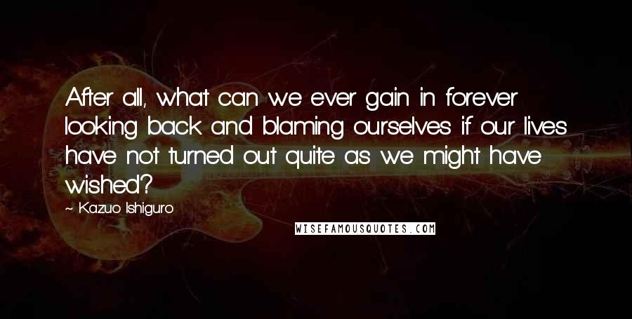 Kazuo Ishiguro quotes: After all, what can we ever gain in forever looking back and blaming ourselves if our lives have not turned out quite as we might have wished?
