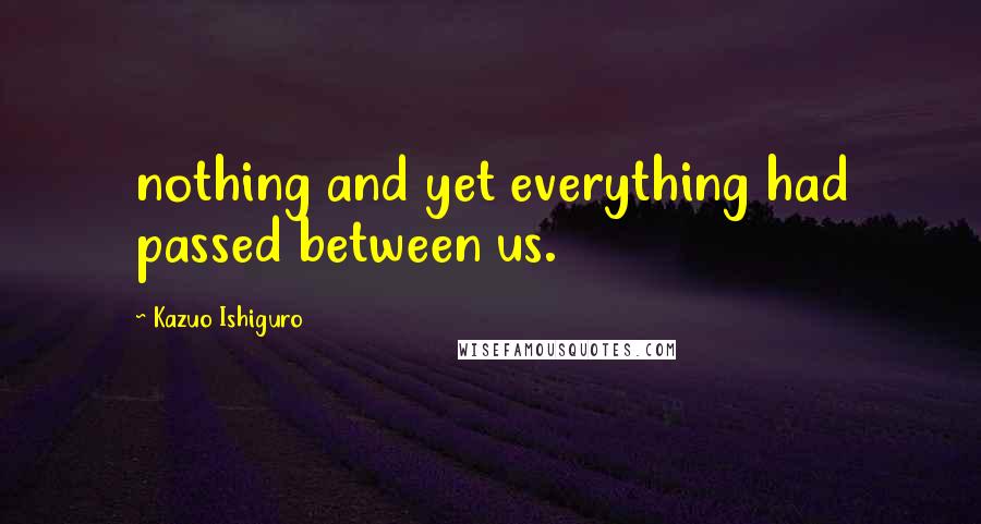 Kazuo Ishiguro quotes: nothing and yet everything had passed between us.