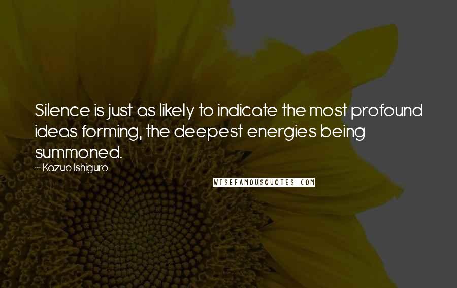 Kazuo Ishiguro quotes: Silence is just as likely to indicate the most profound ideas forming, the deepest energies being summoned.