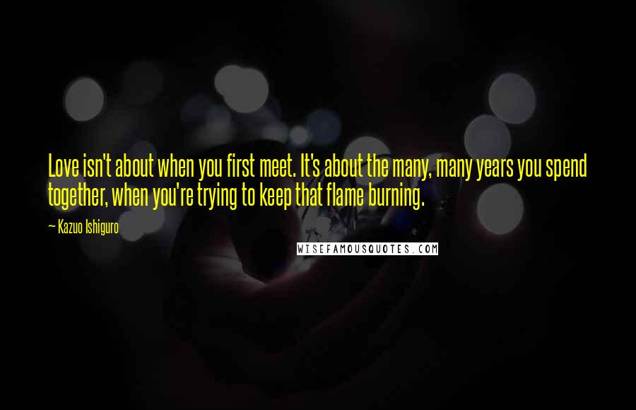 Kazuo Ishiguro quotes: Love isn't about when you first meet. It's about the many, many years you spend together, when you're trying to keep that flame burning.