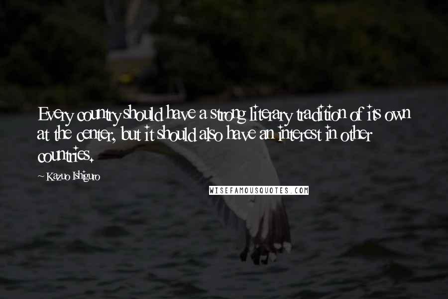 Kazuo Ishiguro quotes: Every country should have a strong literary tradition of its own at the center, but it should also have an interest in other countries.