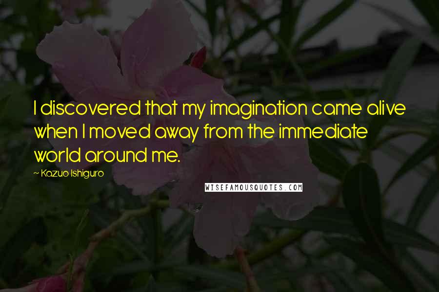 Kazuo Ishiguro quotes: I discovered that my imagination came alive when I moved away from the immediate world around me.