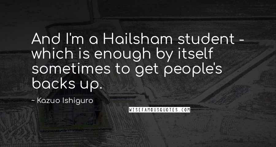 Kazuo Ishiguro quotes: And I'm a Hailsham student - which is enough by itself sometimes to get people's backs up.