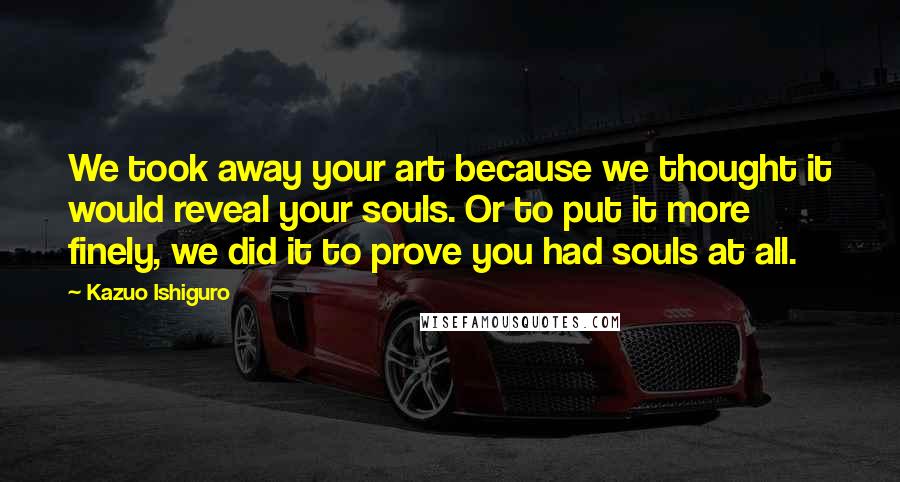 Kazuo Ishiguro quotes: We took away your art because we thought it would reveal your souls. Or to put it more finely, we did it to prove you had souls at all.