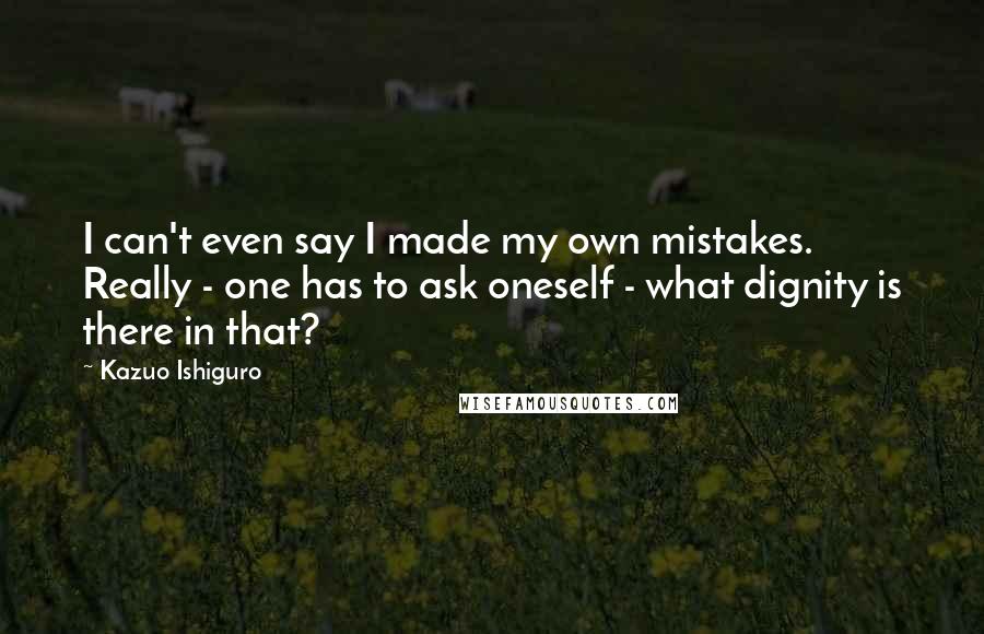 Kazuo Ishiguro quotes: I can't even say I made my own mistakes. Really - one has to ask oneself - what dignity is there in that?