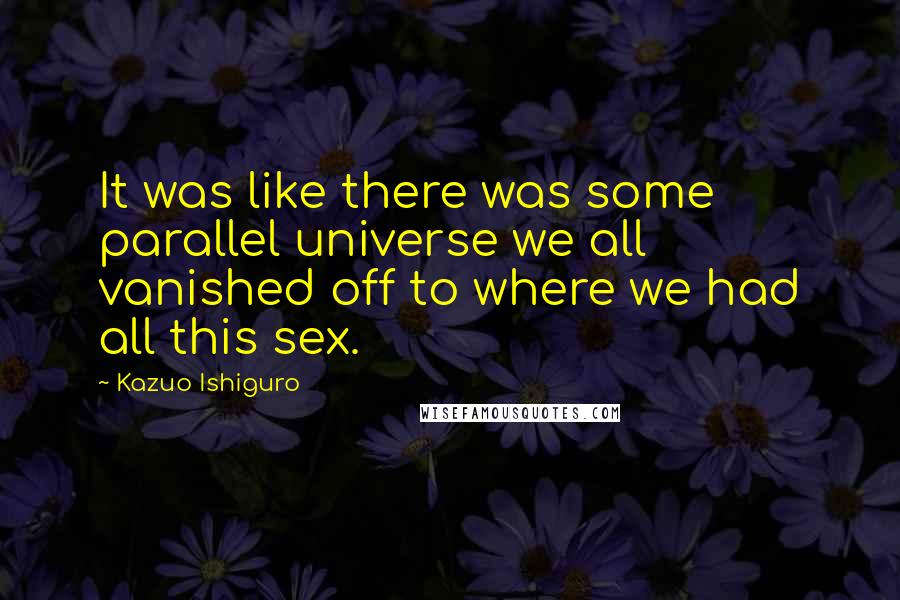 Kazuo Ishiguro quotes: It was like there was some parallel universe we all vanished off to where we had all this sex.