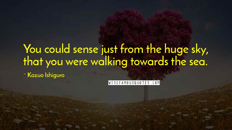 Kazuo Ishiguro quotes: You could sense just from the huge sky, that you were walking towards the sea.
