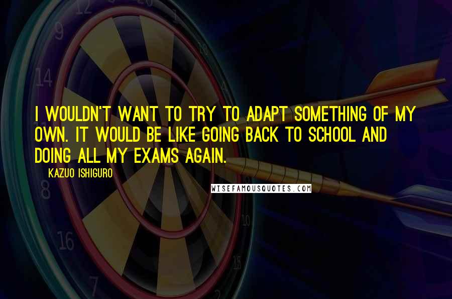 Kazuo Ishiguro quotes: I wouldn't want to try to adapt something of my own. It would be like going back to school and doing all my exams again.